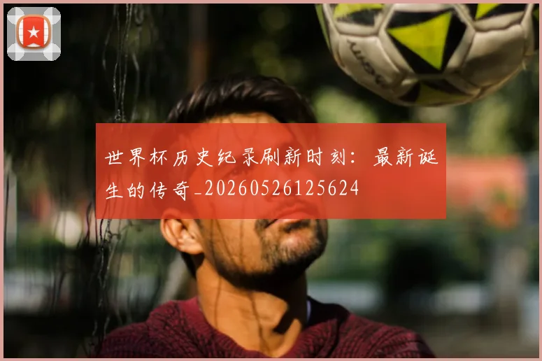世界杯历史纪录刷新时刻:最新诞生的传奇_20260526125624