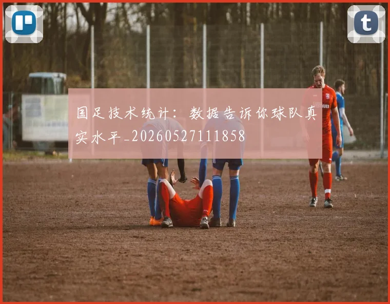 国足技术统计：数据告诉你球队真实水平_20260527111858