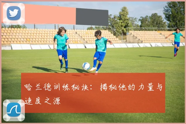 哈兰德训练秘诀：揭秘他的力量与速度之源
