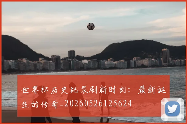 世界杯历史纪录刷新时刻:最新诞生的传奇_20260526125624