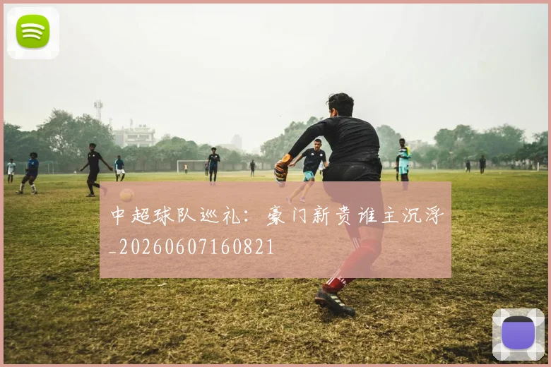 中超球队巡礼：豪门新贵谁主沉浮_20260607160821
