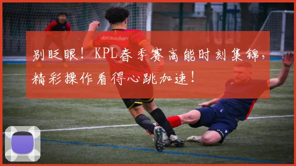 别眨眼！KPL春季赛高能时刻集锦，精彩操作看得心跳加速！