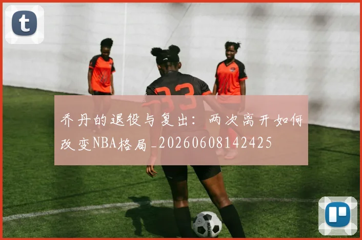 乔丹的退役与复出:两次离开如何改变NBA格局_20260608142425