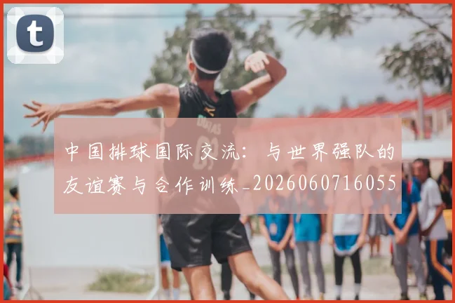 中国排球国际交流：与世界强队的友谊赛与合作训练_20260607160551