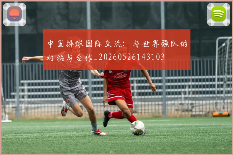 中国排球国际交流:与世界强队的对抗与合作_20260526143103