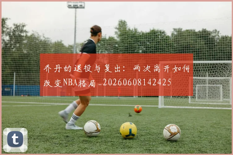 乔丹的退役与复出:两次离开如何改变NBA格局_20260608142425